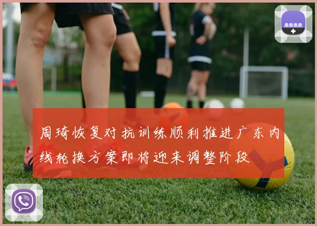周琦恢复对抗训练顺利推进广东内线轮换方案即将迎来调整阶段